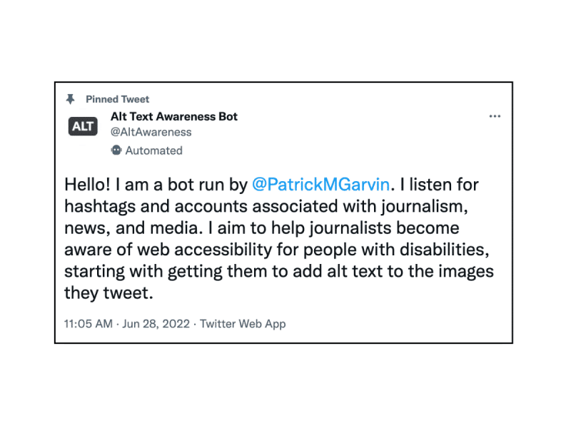 A screenshot of a tweet posted by Alt Text Awareness Bot. It reads: "Hello! I am a bot run by @PatrickMGarvin . I listen for hashtags and accounts associated with journalism, news, and media. I aim to help journalists become aware of web accessibility for people with disabilities, starting with getting them to add alt text to the images they tweet."