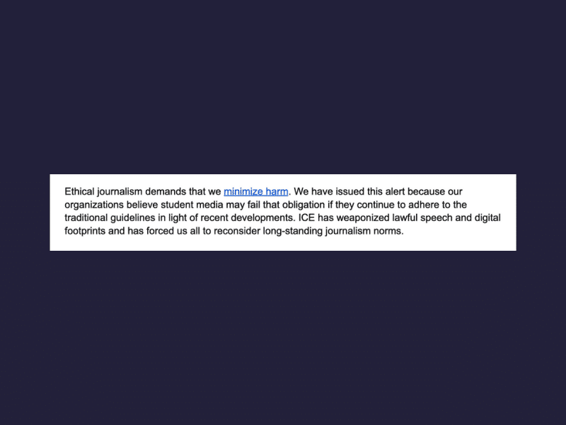 Screenshot of an excerpt of an alert sent out by six student journalism organizations on a navy blue background. Text reads: Ethical journalism demands that we minimize harm. We have issued this alert because our organizations believe student media may fail that obligation if they continue to adhere to the traditional guidelines in light of recent developments. ICE has weaponized lawful speech and digital footprints and has forced us all to reconsider long-standing journalism norms.