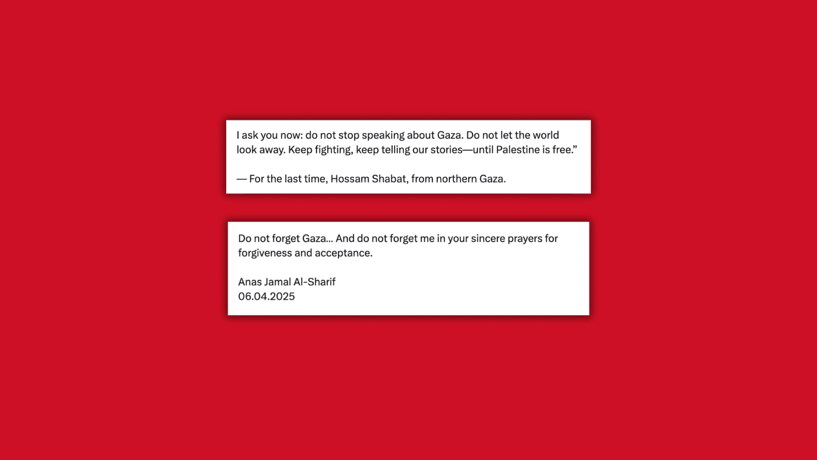 Two screenshots from Hossam Shabat and Anas Jamal al-Sharif, two martyred Palestinian journalists killed by Israeli military attacks. The first screenshot says: I ask you now: do not stop reporting about Gaza. Do not let the world look away. Keep fighting, keep telling our stories—until Palestine is free. —For the last time, Hossam Shabat, from northern Gaza. The second screenshot says: Do not forget Gaza... And do not forget me in your sincere prayers for forgiveness and acceptance. Anas Jamal al-Sharif. 08.04.2025.