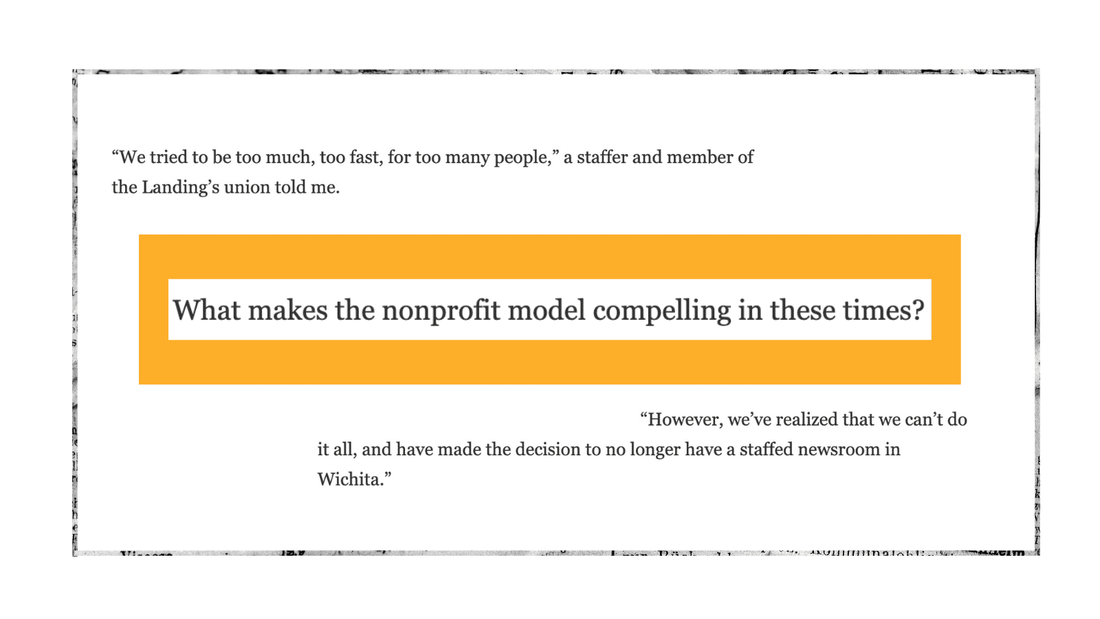 From top: Screenshots taken from 2025 Nieman Lab coverage about the Houston Landing's closure, a 2009 Nieman Lab story about nonprofit news, and 2024 Nieman Lab coverage of the Wichita Beacon's closure. The first reads: "We tried to be too much, too fast, for too many people," a staffer and member of the Landing's union told me. The second, atop an orange rectangle, reads: What makes the nonprofit model compelling in these times? The third reads: "However, we've realized that we couldn't do it all, and have made the decision to no longer have a staffed newsroom in Wichita." The screenshots are bordered by a newspaper-snippet frame.
