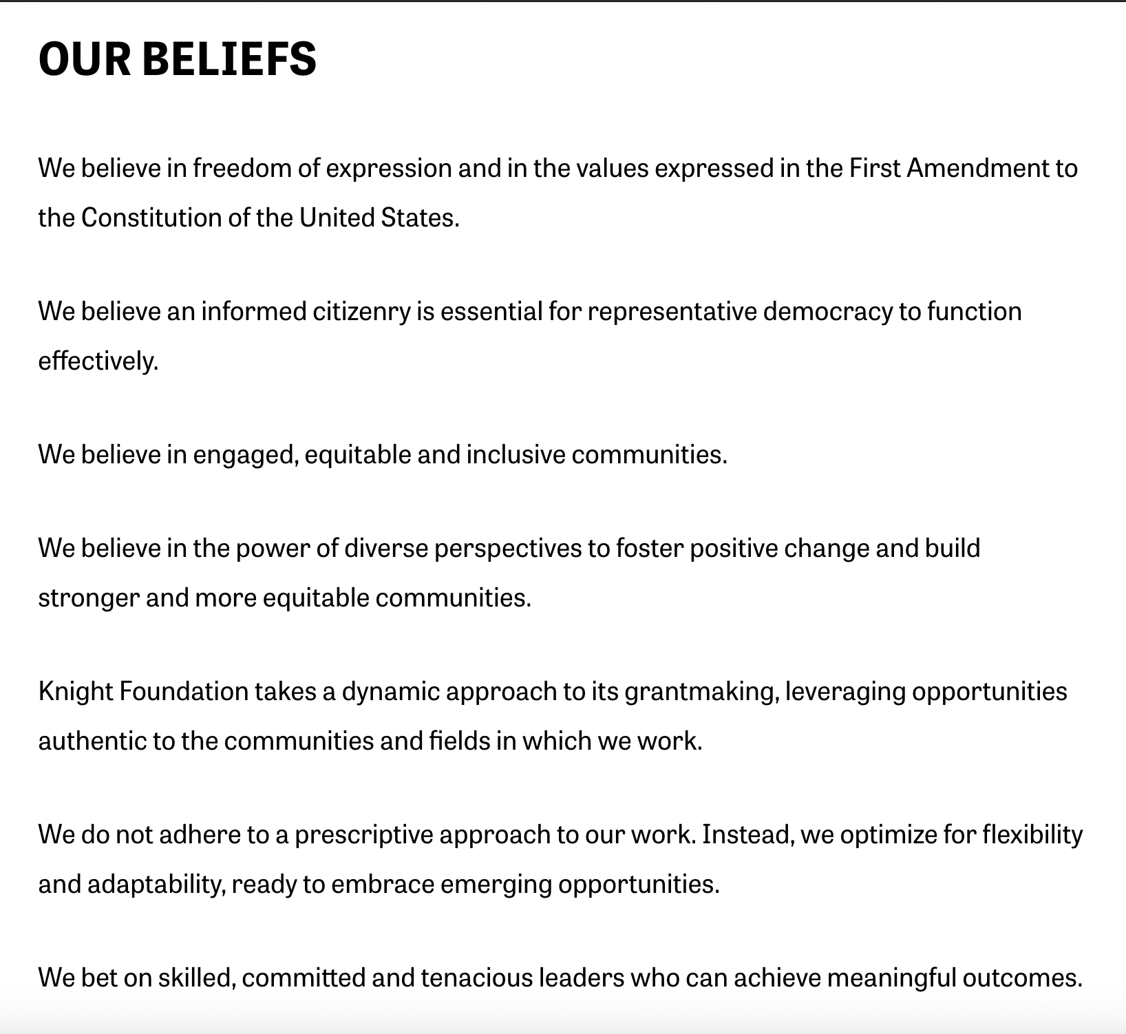A screenshot of the "Our Beliefs" section on the current "About" page for the Knight Foundation. 
It reads: 
We believe in freedom of expression and in the values expressed in the First Amendment to the Constitution of the United States.
We believe an informed citizenry is essential for representative democracy to function effectively.

We believe in engaged, equitable and inclusive communities.
We believe in the power of diverse perspectives to foster positive change and build stronger and more equitable communities.

Knight Foundation takes a dynamic approach to its grantmaking, leveraging opportunities authentic to the communities and fields in which we work. 
We do not adhere to a prescriptive approach to our work. Instead, we optimize for flexibility and adaptability, ready to embrace emerging opportunities. 
We bet on skilled, committed and tenacious leaders who can achieve meaningful outcomes.
