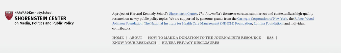 A description of the donors for the Shorenstein Center:
A project of Harvard Kennedy School's Shorenstein Center, The Journalist’s Resource curates, summarizes and contextualizes high-quality research on newsy public policy topics. We are supported by generous grants from the Carnegie Corporation of New York, the Robert Wood Johnson Foundation, The National Institute for Health Care Management (NIHCM) Foundation, Lumina Foundation, and individual contributors.