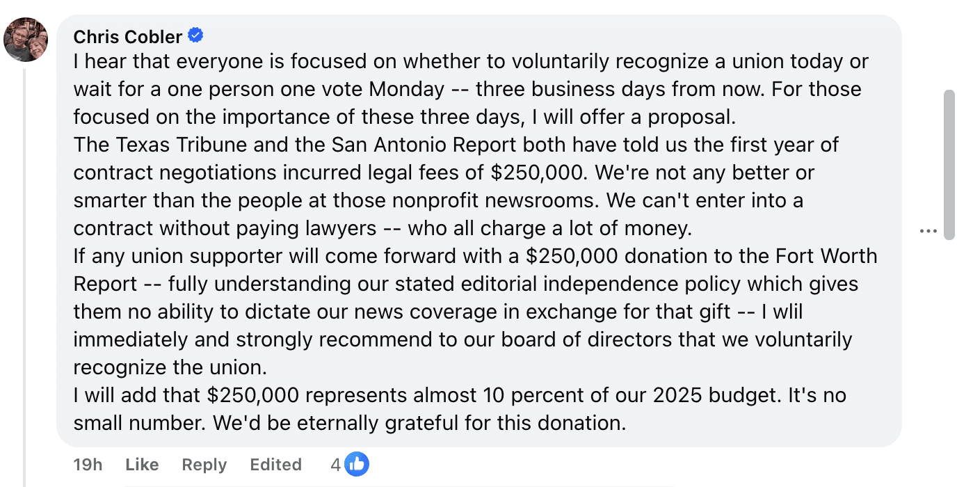 A Facebook comment with four likes written by Chris Cobler: I hear that everyone is focused on whether to voluntarily recognize a union today or wait for a one person one vote Monday -- three business days from now. For those focused on the importance of these three days, I will offer a proposal.
The Texas Tribune and the San Antonio Report both have told us the first year of contract negotiations incurred legal fees of $250,000. We're not any better or smarter than the people at those nonprofit newsrooms. We can't enter into a contract without paying lawyers -- who all charge a lot of money.
If any union supporter will come forward with a $250,000 donation to the Fort Worth Report -- fully understanding our stated editorial independence policy which gives them no ability to dictate our news coverage in exchange for that gift -- I wlil immediately and strongly recommend to our board of directors that we voluntarily recognize the union.
I will add that $250,000 represents almost 10 percent of our 2025 budget. It's no small number. We'd be eternally grateful for this donation.