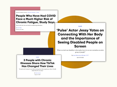 A set of three Self articles collaged together alongside a pink square, a dark blue square, and an orange circle. From top to bottom, the articles read: People Who Have Had COVID Face a Much Higher Risk of Chronic Fatigue, Study Says. Here's why the virus can lead to unrelenting exhaustion. By Korin Miller, Feb. 20, 2024. 'Pulse' Actor Jessy Yates on Connecting With Her Body and the Importance of Seeing Disabled People on Screen. "When we don't see disability in the media, how do we ever normalize an entire group of people?" By Amy Marturana Winderl, CPT. Apr. 29, 2025. 3 People with Chronic Illnesses Share How TikTok Has Changed Their Lives. "It wasn't until I started to see others posting about their experiences when it finally clicked that I'm not alone." By Katie Comero. Aug. 21, 2024.