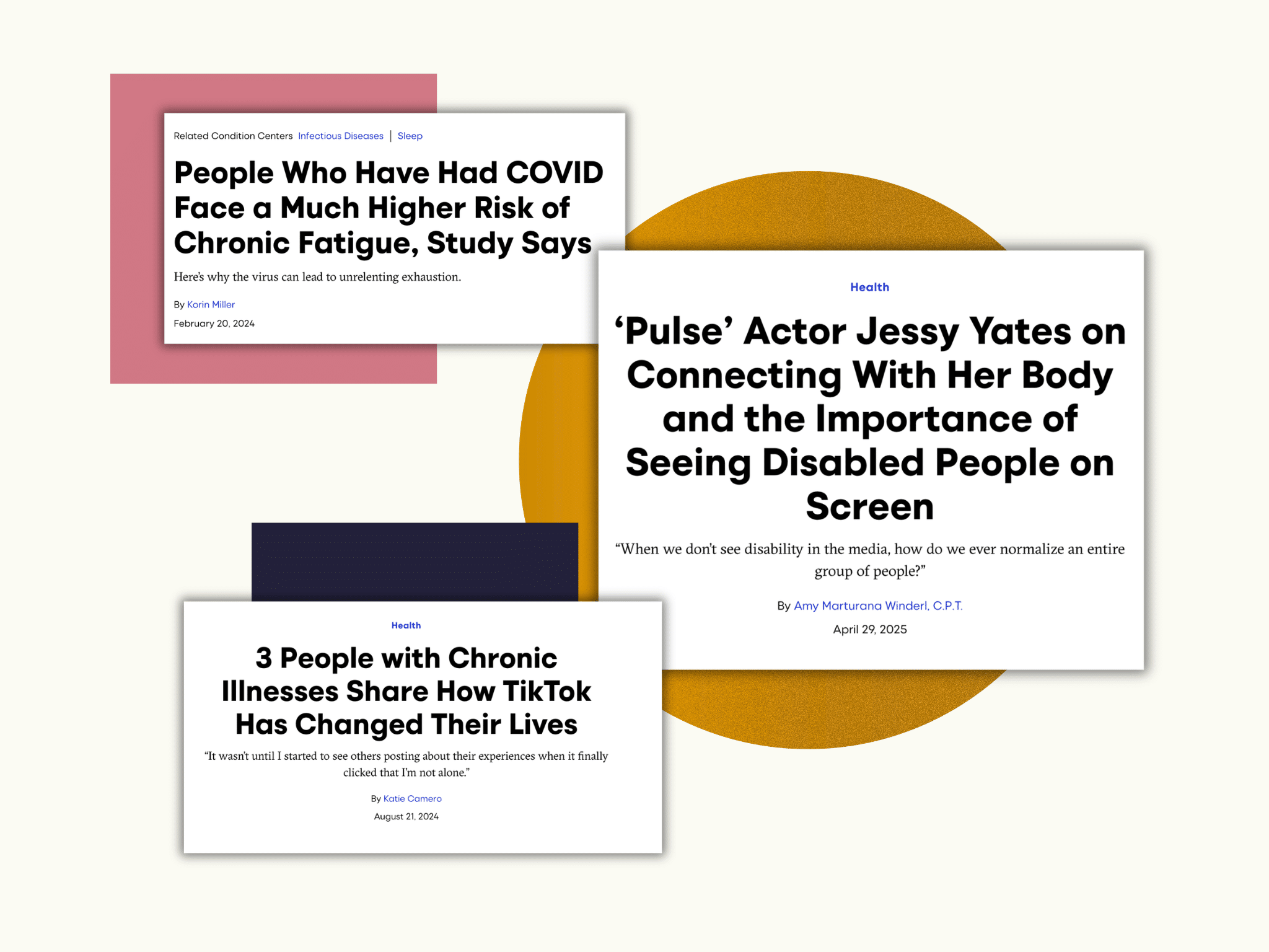 A set of three Self articles collaged together alongside a pink square, a dark blue square, and an orange circle. From top to bottom, the articles read:
People Who Have Had COVID Face a Much Higher Risk of Chronic Fatigue, Study Says. Here's why the virus can lead to unrelenting exhaustion. By Korin Miller, Feb. 20, 2024.
'Pulse' Actor Jessy Yates on Connecting With Her Body and the Importance of Seeing Disabled People on Screen. "When we don't see disability in the media, how do we ever normalize an entire group of people?" By Amy Marturana Winderl, CPT. Apr. 29, 2025. 
3 People with Chronic Illnesses Share How TikTok Has Changed Their Lives. "It wasn't until I started to see others posting about their experiences when it finally clicked that I'm not alone." By Katie Comero. Aug. 21, 2024.