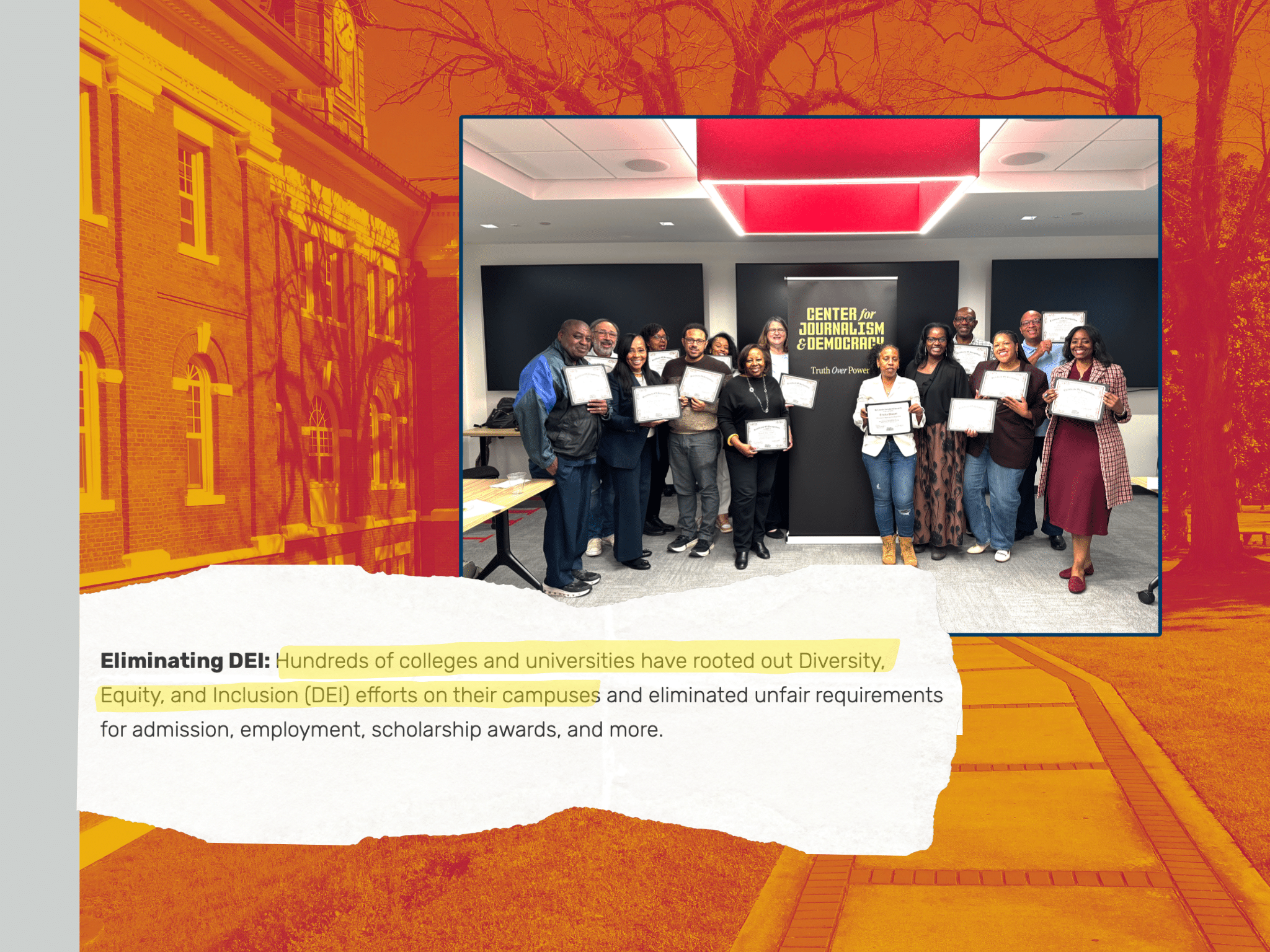 A collage of several items, with a stripe in Texas Southern University gray bookending a background of Tuskegee University campus with a duotone filter in Tuskegee school colors, crimson and gold. Atop the background is an image of a ripped sheet of paper with the text, Eliminating DEI: Hundreds of colleges and universities have rooted Diversity, Equity, and Inclusion (DEI) efforts on their campuses and eliminated unfair requirements for admission, employment, scholarship awards, and more. The text from "hundreds" to "campuses" is highlighted with a yellow highlight. Next to that paper is a collection of professors, most of them Black, of mixed genders, standing next to a banner that reads Center for Journalism & Democracy: Truth Over Power. 
