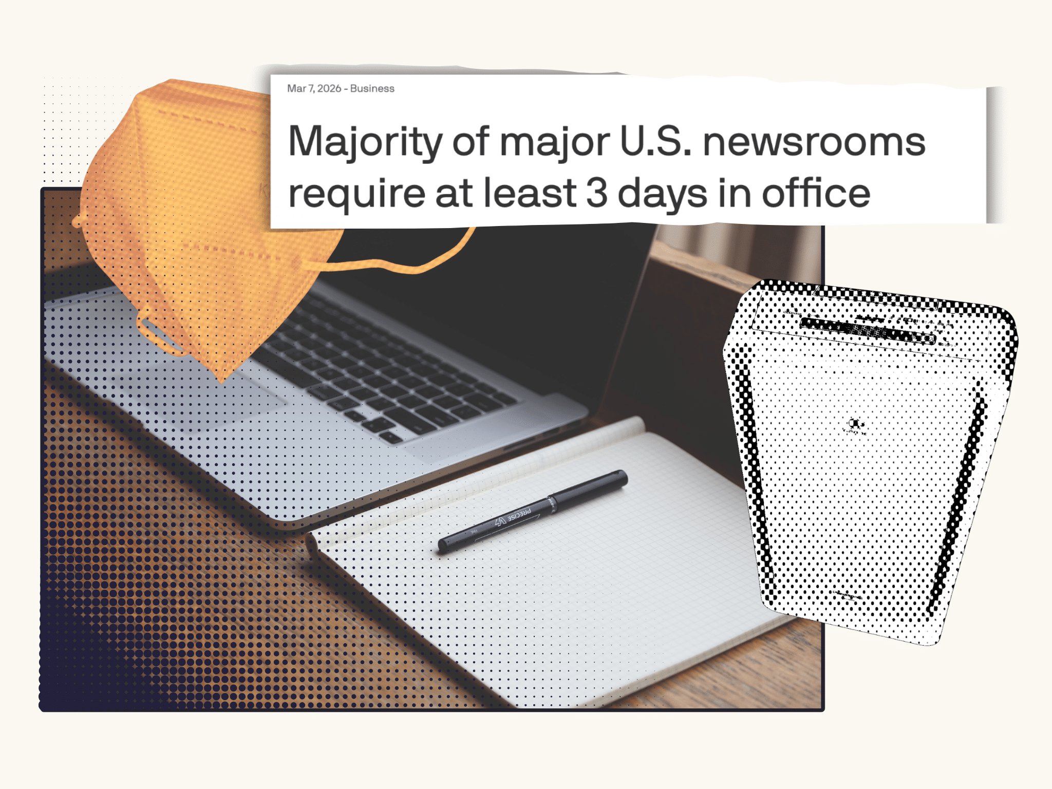 A collage of items. An Axios headline from March 7, 2026 that reads Majority of major U.S. newsrooms require at least 3 days in office is overlaid over an orange KN95 and image of an air purifier stylized with a halftone effect. Those images are above a photo of an open laptop and notebook.