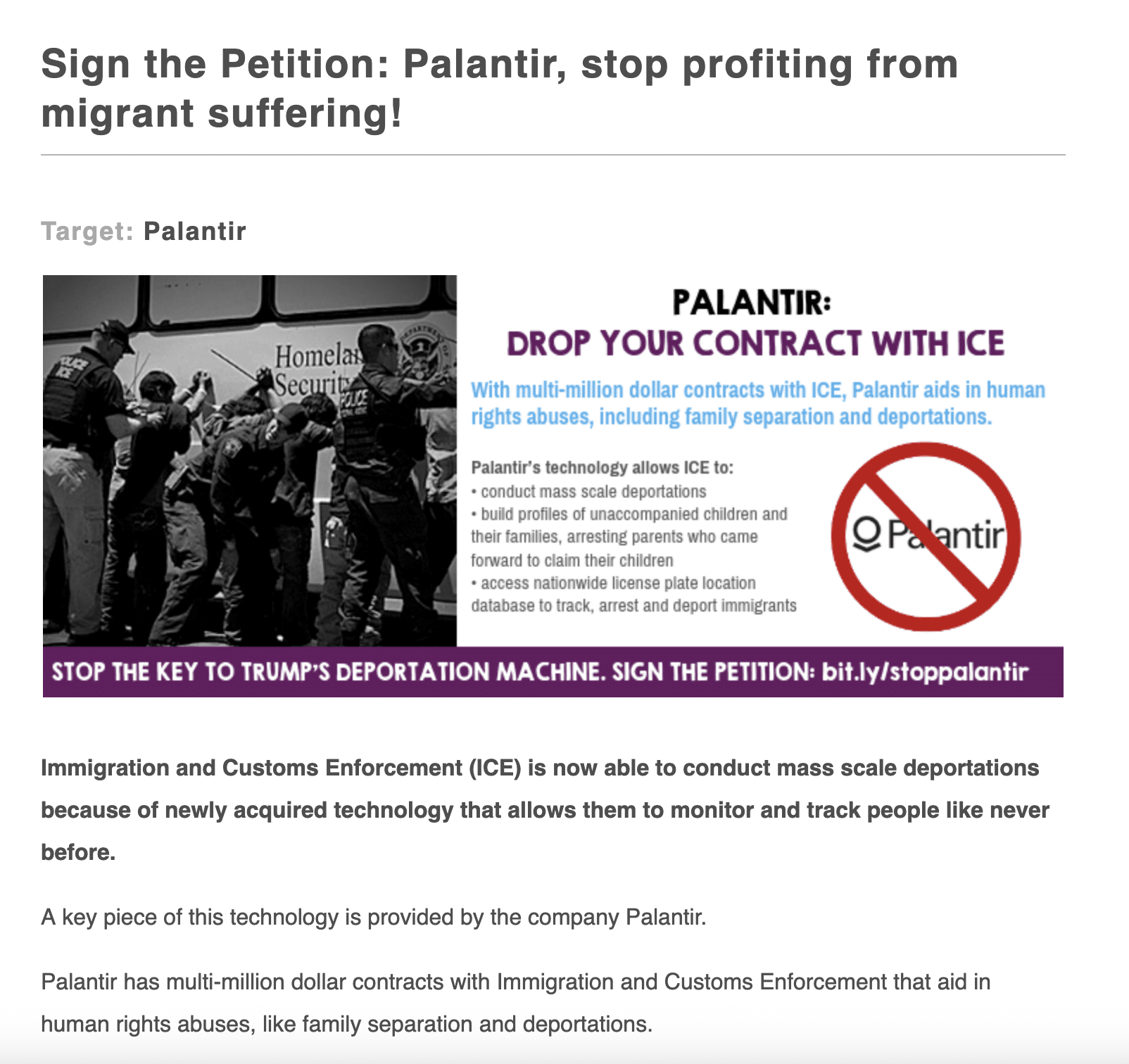 A screenshot of a petition targeting Palantir that's called Sign the Petition: Palantir, stop profiting from migrant suffering!
A photo depicting an ICE detention stop next to a description of the petition that reads: Palantir: Drop your contract with ICE. WIth multi-million dollar contracts with ICE, Palantir aids in human rights abuses, including family separation and deportations. Palantir's technology allows ICE to: conduct mass scale deportations; build profiles of unaccompanied children and their families, arresting parents who came forward to claim their children; access nationwide license plate location database to track, arrest, and deport immigrants. Stop the key to Trump's deportation machine. Sign the petition: bit.ly/stoppalantir
More context for the petition: Immigration and Customs Enforcement (ICE) is now able to conduct mass scale deportations because of newly acquired technology that allows them to monitor and track people like never before.
A key piece of this technology is provided by the company Palantir.
Palantir has multi-million dollar contracts with Immigration and Customs Enforcement that aid in human rights abuses, like family separation and deportations.