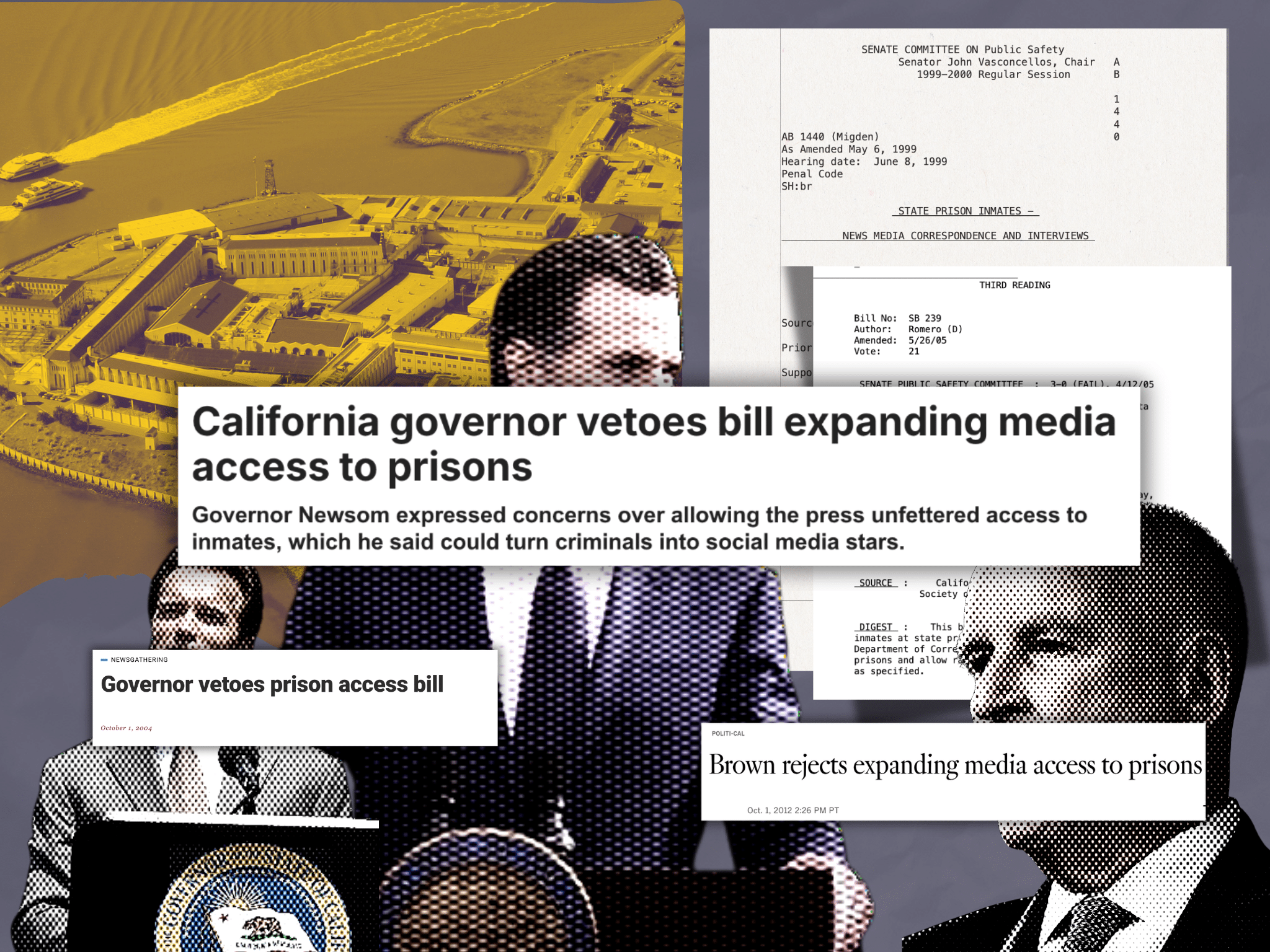 Collage of images. Top left: Photo of San Quentin Rehabilitation Center, a state prison in California, with a yellow filter. Top right: Two screenshots of the text of prison media access bills, AB 1440 and SB 239. The bottom half of the collage features cutouts of profiles of California governors Arnold Schwarznegger, Gavin Newsom, and Jerry Brown. All are white men wearing suits and speaking a podium. There is an article screenshot over each cut-out. The one above Schwarznegger says Governor vetoes prison access bill (October 1, 2004). The one above Newsom says California governor vetoes bill expanding media access to prisons: Governor Newsom expressed concerns over allowing the press unfettered access to inmates, which he said could turn criminals into social media stars. The cutout above Brown says Brown rejects expanding media access to prisons (Oct. 1, 2012 2:26 p.m. PT)